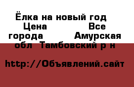 Ёлка на новый год › Цена ­ 30 000 - Все города  »    . Амурская обл.,Тамбовский р-н